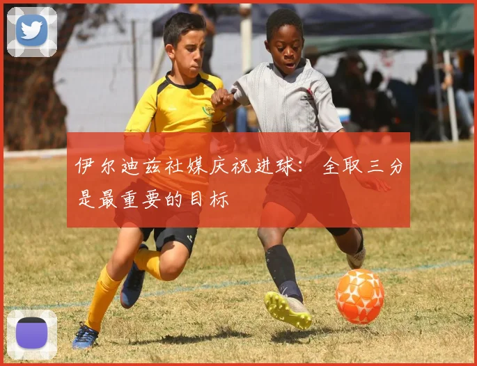 伊尔迪兹社媒庆祝进球：全取三分是最重要的目标