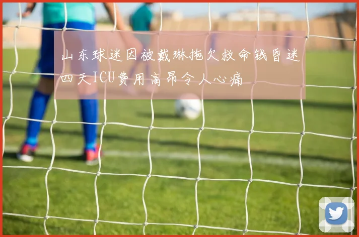 山东球迷因被戴琳拖欠救命钱昏迷四天ICU费用高昂令人心痛