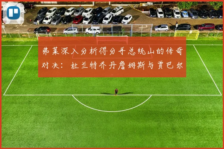 弗莱深入分析得分手总统山的传奇对决：杜兰特乔丹詹姆斯与贾巴尔的伟大之路