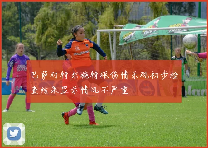 巴萨对特尔施特根伤情乐观初步检查结果显示情况不严重