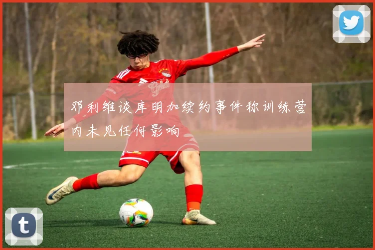 邓利维谈库明加续约事件称训练营内未见任何影响