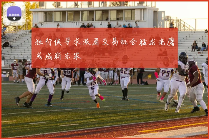 独行侠寻求浓眉交易机会猛龙老鹰或成新东家