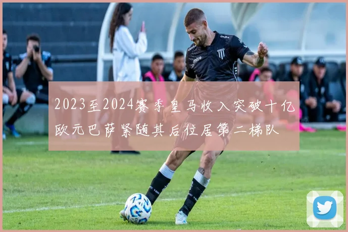2023至2024赛季皇马收入突破十亿欧元巴萨紧随其后位居第二梯队