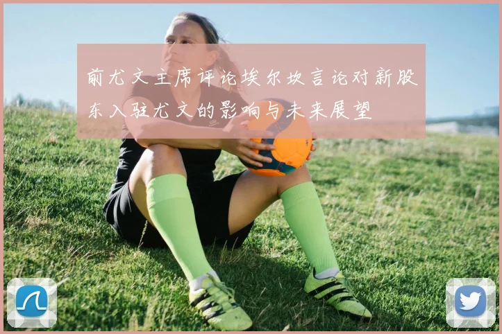 前尤文主席评论埃尔坎言论对新股东入驻尤文的影响与未来展望